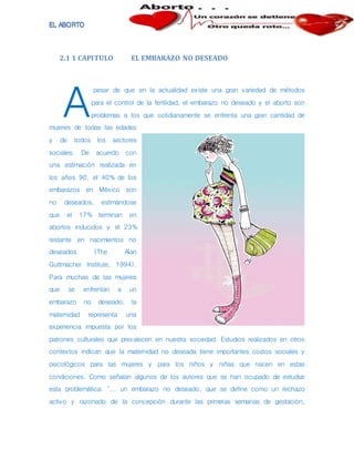 2.1 1 CAPITULO EL EMBARAZO NO DESEADO
pesar de que en la actualidad existe una gran variedad de métodos
para el control de la fertilidad, el embarazo no deseado y el aborto son
problemas a los que cotidianamente se enfrenta una gran cantidad de
mujeres de todas las edades
y de todos los sectores
sociales. De acuerdo con
una estimación realizada en
los años 90, el 40% de los
embarazos en México son
no deseados, estimándose
que el 17% terminan en
abortos inducidos y el 23%
restante en nacimientos no
deseados (The Alan
Guttmacher Institute, 1994).
Para muchas de las mujeres
que se enfrentan a un
embarazo no deseado, la
maternidad representa una
experiencia impuesta por los
patrones culturales que prevalecen en nuestra sociedad. Estudios realizados en otros
contextos indican que la maternidad no deseada tiene importantes costos sociales y
psicológicos para las mujeres y para los niños y niñas que nacen en estas
condiciones. Como señalan algunos de los autores que se han ocupado de estudiar
esta problemática: "... un embarazo no deseado, que se define como un rechazo
activo y razonado de la concepción durante las primeras semanas de gestación,
A
 