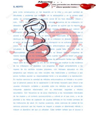 tiene como consecuencia un mal desarrollo en la niñez y una gran cantidad de
dificultades y problemas que empeoran en la adolescencia y en la primera edad
adulta, en comparación con el desarrollo social de los hijos deseados" (David y
cols., 1991). Las explicaciones sobre la elevada frecuencia de los embarazos no
deseados suelen ser bastante simplistas. En general se supone que la mayoría se
deben a la falta de responsabilidad de las mujeres, o bien a que carecen de
información para utilizar correctamente los métodos anticonceptivos. Es cierto que el
acceso a la información permite un ejercicio más responsable de la sexualidad y
disminuye de manera importante el riesgo de un embarazo no deseado; no obstante,
el hecho de que las mujeres cuenten con información no es suficiente en todos los
casos, ya que cualquiera de los métodos anticonceptivos que existen en la
actualidad, 6 aún cuando se use correctamente, puede fallar. Por otro lado, la
responsabilidad de evitar embarazos que no se desean debería compartirse de
manera equitativa con los hombres, al menos cuando las mujeres tienen una pareja
estable. La forma en que operan los programas de planificación familiar que utiliza la
mayor parte de la población es uno de los elementos que explican la alta incidencia
de los embarazos no deseados. Los programas se dirigen primordialmente a las
mujeres de los sectores sociales populares, con mensajes apoyados en una
perspectiva que refuerza sus roles sociales más tradicionales y contribuye a que
pocos hombres asuman su responsabilidad frente a la sexualidad y la reproducción.
En muchos servicios la variedad de métodos anticonceptivos es limitada y es común
que el personal carezca de la capacitación o del tiempo necesario para ofrecer a las
usuarias información completa y accesible sobre los métodos que se prescriben,
incluyendo aspectos relacionados con su efectividad, seguridad y efectos
secundarios. Con frecuencia se da poca importancia a las necesidades individuales
de las mujeres y al contexto socioeconómico y cultural en el que viven, y se da
prioridad a las metas de captación de usuarias definidas en los niveles centrales de
las instituciones de salud. En muchas ocasiones, estas carencias de calidad de los
servicios provocan que las mujeres se nieguen a aceptar un determinado método o
inducen al abandono del que ya utilizaban. Cabe también señalar que el acceso a
 