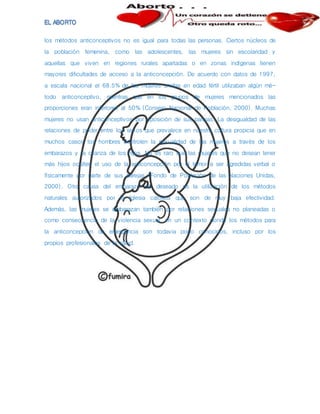 los métodos anticonceptivos no es igual para todas las personas. Ciertos núcleos de
la población femenina, como las adolescentes, las mujeres sin escolaridad y
aquellas que viven en regiones rurales apartadas o en zonas indígenas tienen
mayores dificultades de acceso a la anticoncepción. De acuerdo con datos de 1997,
a escala nacional el 68.5% de las mujeres unidas en edad fértil utilizaban algún mé-
todo anticonceptivo, mientras que en los grupos de mujeres mencionados las
proporciones eran inferiores al 50% (Consejo Nacional de Población, 2000). Muchas
mujeres no usan anticonceptivos por oposición de sus parejas. La desigualdad de las
relaciones de poder entre los sexos que prevalece en nuestra cultura propicia que en
muchos casos los hombres controlen la sexualidad de las mujeres a través de los
embarazos y la crianza de los hijos. No es raro que las mujeres que no desean tener
más hijos oculten el uso de la anticoncepción por el temor a ser agredidas verbal o
físicamente por parte de sus parejas (Fondo de Población de las Naciones Unidas,
2000). Otra causa del embarazo no deseado es la utilización de los métodos
naturales autorizados por la Iglesia católica que son de muy baja efectividad.
Además, las mujeres se embarazan también por relaciones sexuales no planeadas o
como consecuencia de la violencia sexual, en un contexto donde los métodos para
la anticoncepción de emergencia son todavia poco conocidos, incluso por los
propios profesionales de la salud.
 