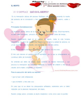 2.1 2 CAPITULO QUÉ ES EL ABORTO?
Es la interrupción dolosa del proceso fisiológico del embarazo causando la muerte
del producto de la concepción o feto dentro o fuera del claustro materno, viable o
no.
Principales Consideraciones:
La expresión aborto deriva de la expresión latina Abortus: Ab=mal, Ortus=nacimiento,
es decir parto anticipado, privación de nacimiento, nacimiento antes del tiempo.
Nuestro ordenamiento legal en el capítulo de aborto, tutela la vida humana
dependiente, es decir de aquella vida humana que no tiene la calidad de persona, es
un ser concebido pero no nacido, una esperanza de vida intra uterina.
El feto no es todavía una persona humana, pero tampoco es una cosa.
El feto solo deviene en persona con el nacimiento, por lo que su aniquilamiento no
constituye delito de homicidio.
Se entiende por delito de aborto, aquel cometido de manera intencional, y que
provoca la interrupción del embarazo, causando la muerte del embrión o feto en el
claustro de la madre o logrando su expulsión.
Para la ejecución del delito se requiere:
- que la mujer esté embarazada
- que el embrión o feto esté vivo
En caso que no se dieran los presupuestos señalados, estaríamos ante un delito
imposible por la absoluta impropiedad del objeto.
Nuestro código penal, considera al aborto terapéutico como único caso no punible.
 