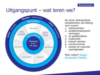 Uitgangspunt – wat leren we?
                       De zeven belangrijkste
                       competenties van belang
                       voor succes:
                       1. samenwerken
                       2. probleemoplossend
                          vermogen
                       3. ict geletterdheid
                       4. creativiteit
                       5. kritisch denken
                       6. communiceren
                       7. sociale en culturele
                          vaardigheden

                       Meer weten? Studie
                       Universiteit Twente.
 