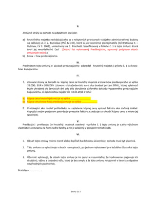 II.

     Zmluvné strany sa dohodli na odplatnom prevode:

     a) hnuteľného majetku nachádzajúceho sa v nebytových priestoroch v objekte administratívnej budovy
        na Jašíkovej ul. č. 2, Bratislava (PSČ 821 03), ktoré sú vo vlastníctve prenajímateľa (KÚ Bratislava II. –
        Ružinov, LV č. 1067), umiestnený na 1. Poschodí, špecifikovaný v Prílohe č. 1 k tejto zmluvy, ktorá
        tvorí jej neoddeliteľnú časť (Dodací list vyhotovený Predávajúcim, opatrený podpisom oboch
        zmluvných strán) a
     b) know – how predávajúceho.

                                                III.
   Predmetom tejto zmluvy je záväzok predávajúceho odpredať hnuteľný majetok ( príloha č. 1 ) a know-
how kupujúcemu.

                                                          IV.

     1. Zmluvné strany sa dohodli na kúpnej cene za hnuteľný majetok a know-how predávajúceho vo výške
        31.000,- EUR + 20% DPH (slovom: tridsaťjedentisíc euro plus dvadsať percent DPH) , ktorej splatnosť
        bude uhradená do štrnástich dní odo dňa doručenia daňového dokladu vystaveného predávajúcim
        kupujúcemu, so splatnosťou najskôr do 10.01.2011 z toho:

     a) kúpna cena hnuteľných vecí je vo výške ..............................
     b) kúpna cena know-how predávajúceho je vo výške .......................

     2. Predávajúci ako nositeľ pohľadávky na zaplatenie kúpnej ceny vystavil faktúru ako daňový doklad.
        Kupujúci svojim podpisom potvrdzuje prevzatie faktúry a zaväzuje sa uhradiť kúpnu cenu v lehote jej
        splatnosti.

                                                       V.
     Predávajúci prehlasuje, že hnuteľný majetok uvedený v prílohe č. 1 tejto zmluvy je v jeho výlučnom
vlastníctve a neviaznu na ňom žiadne ťarchy a nie je založený v prospech tretích osôb.

                                                         VI.

     1.    Obsah tejto zmluvy možno meniť alebo dopĺňať iba dohodou účastníkov; dohoda musí byť písomná.

     2.    Táto zmluva sa vyhotovuje v dvoch rovnopisoch, po jednom vyhotovení pre každého účastníka tejto
           zmluvy.

     3.    Účastníci vyhlasujú, že obsah tejto zmluvy je im jasný a zrozumiteľný, že hodnoverne prejavuje ich
           skutočnú, vážnu a slobodnú vôľu, ktorá je bez omylu a že túto zmluvu neuzavreli v tiesni za nápadne
           nevýhodných podmienok.

Bratislava ...................




                                                   Strana 2 z 3
 