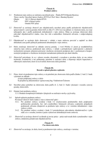 Zmluva číslo: ZM2000218

                                                  Článok II.
                                               Predmet zmluvy

2.1   Predmetom tejto zmluvy je realizácia stavebných prác – Štúdia RTVS Banská Bystrica:
      Názov stavby: Stavebné úpravy budovy RTVS ul. Prof. Sáru v Banskej Bystrici
      Objekt:       SO 11 Hlavný objekt RTVS
      Časť:        HSV a búracie práce
                    Ostatné PSV práce

2.2   Zhotoviteľ sa zaväzuje zhotoviť pre objednávateľa stavebné práce podľa požiadaviek objednávateľa
      spracovaných v cenovej ponuke zhotoviteľa zo dňa 27.1.2012 na svoj náklad, vo vlastnom mene, na svoje
      nebezpečie ako i podľa podmienok dohodnutých v tejto zmluve. Ďalej sa zaväzuje zhotovené dielo
      odovzdať objednávateľovi riadne, včas, bez vád a nedorobkov brániacich užívaniu, v zodpovedajúcej
      kvalite.

2.3   Objednávateľ sa zaväzuje dielo zhotovené v súlade s touto zmluvou prevziať a zaplatiť za dielo
      dohodnutú cenu podľa platných podmienok dohodnutých v tejto zmluve.

2.4   Dielo zrealizuje zhotoviteľ na základe cenovej ponuky ( tvorí Prílohu č.1.,ktorá je neoddeliteľnou
      súčasťou tejto zmluvy), podmienok tejto zmluvy, v súlade s požiadavkami vyplývajúcimi s platnými
      technickými normami, platnými právnymi všeobecne záväznými predpismi ako i s požiarnymi a bezpeč-
      nostnými predpismi a všeobecne záväznými nariadeniami platiacimi pre danú lokalitu.

2.5   Zhotoviteľ potvrdzuje, že sa v plnom rozsahu oboznámil s rozsahom a povahou diela, sú mu známe
      technické, kvalitatívne a iné podmienky potrebné k realizácii diela a disponuje takými kapacitami a
      odbornými znalosťami, ktoré sú na kvalitné zhotovenie diela potrebné.


                                              Článok III.
                                     Rozsah a spôsob plnenia a splnenia

3.1   Práce, ktoré sú predmetom tejto zmluvy a sú potrebné pre zhotovenie diela podľa článku 2. bod 2.1 budú
      vykonané na základe :
           a) tejto podpísanej zmluvy o dielo
           b) projektovej dokumentácie vypracovanej Ing. Vladimírom Čulenom

3.2   Stavebné práce potrebné na zhotovenie diela podľa čl. 2, bod 2.1 budú vykonané v rozsahu cenovej
      ponuky zhotoviteľa.

3.3   Ostatné časti predmetu zmluvy
       3.3.1. Dodanie kompletných dokladov týkajúcich sa realizácie stavby a jej kvality.

3.4    Spôsob splnenia predmetu zmluvy
       Povinnosť zhotoviť dielo riadne a včas si zhotoviteľ splní :
       3.4.1. Pre predmet zmluvy uvedený v bode 3.2 zrealizovaním predmetného diela podpísaním
              preberacieho protokolu, bez vád a nedorobkov brániacich užívaniu a splnením prípadných
              podmienok užívania týkajúcich sa predmetu tejto zmluvy a to v termíne dohodnutom v tejto
              zmluve o dielo.
       3.4.2. Pre predmet zmluvy uvedený v bode 3.3 protokolárnym odovzdaním objednávateľovi v jeho
              sídle a to v rozsahu, termíne a počte vyhotovení dohodnutých touto zmluvou.

3.5    Zhotoviteľ sa zaväzuje zhotoviť za úhradu aj naviac práce – práce nad rozsah diela vymedzeného v tejto
       zmluve, dodatočne požadované objednávateľom.

                                              Článok IV.
                                            Čas zhotovenia diela

4.1   Zhotoviteľ sa zaväzuje, že dielo, ktoré je predmetom tejto zmluvy, zrealizuje v termíne:

                                                       2
 