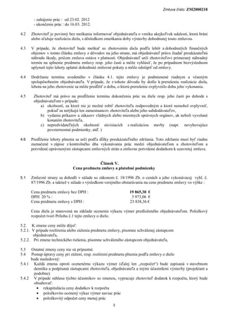 Zmluva číslo: ZM2000218

       - zahájenie prác : od 23.02. 2012
       - ukončenie prác : do 16.03. 2012.

4.2   Zhotoviteľ je povinný bez meškania informovať objednávateľa o vzniku akejkoľvek udalosti, ktorá bráni
      alebo sťažuje realizáciu diela, s dôsledkom omeškania doby výstavby dohodnutej touto zmluvou.

4.3   V prípade, že zhotoviteľ bude meškať so zhotovením diela podľa lehôt a dohodnutých finančných
      objemov v tomto článku zmluvy z dôvodov na jeho strane, má objednávateľ právo žiadať preukázateľnú
      náhradu škody, pričom zmluva ostáva v platnosti. Objednávateľ určí zhotoviteľovi primeraný náhradný
      termín na splnenie predmetu zmluvy resp. jeho časti a môže vyhlásiť, že po prípadnom bezvýslednom
      uplynutí tejto lehoty uplatní dohodnuté zmluvné pokuty a môže odstúpiť od zmluvy.

4.4   Dodržanie termínu uvedeného v článku 4.1. tejto zmluvy je podmienené riadnym a včasným
      spolupôsobením objednávateľa. V prípade, že z tohoto dôvodu by došlo k prerušeniu realizácie diela,
      lehota na jeho zhotovenie sa môže predĺžiť o dobu, o ktorú prerušenie ovplyvnilo dobu jeho vykonania.

4.5    Zhotoviteľ má právo na predĺženie termínu dokončenia prác na diele resp. jeho časti po dohode s
       objednávateľom v prípade:
           a) okolností, za ktoré nie je možné robiť zhotoviteľa zodpovedným a ktoré nemohol ovplyvniť,
              pokiaľ sa netýkajú len zamestnancov zhotoviteľa alebo jeho subdodávateľov,
           b) vydania príkazov a zákazov vládnych alebo miestnych správnych orgánov, ak neboli vyvolané
              konaním zhotoviteľa,
           c) nepredvídateľných okolností súvisiacich s realizáciou stavby (napr. nevyhovujúce
              poveternostné podmienky, atď. )

4.6   Predĺženie lehoty plnenia sa určí podľa dĺžky preukázateľného zdržania. Toto zdržanie musí byť riadne
      zaznačené v zápise z kontrolného dňa vykonávania prác medzi objednávateľom a zhotoviteľom a
      potvrdené oprávnenými zástupcami zmluvných strán a zmluvne potvrdené dodatkom k uzavretej zmluve.


                                           Článok V.
                              Cena predmetu zmluvy a platobné podmienky

5.1   Zmluvné strany sa dohodli v súlade so zákonom č. 18/1996 Zb. o cenách a jeho vykonávacej vyhl. č.
      87/1996 Zb. a taktiež v súlade s výsledkom verejného obstarávania na cene predmetu zmluvy vo výške :

      Cena predmetu zmluvy bez DPH :                          19 865,30 €
      DPH 20 % :                                               3 973,06 €
      Cena predmetu zmluvy s DPH :                            23 838,36 €

      Cena diela je stanovená na základe ocenenia výkazu výmer predloženého objednávateľom. Položkový
      rozpočet tvorí Prílohu č.1 tejto zmluvy o dielo.

5.2. K zmene ceny môže dôjsť:
5.2.1. V prípade rozšírenia alebo zúženia predmetu zmluvy, písomne schválenej zástupcom
       objednávateľa,
5.2.2. Pri zmene technického riešenia, písomne schváleného zástupcom objednávateľa,

5.3   Ostatné zmeny ceny nie sú prípustné.
5.4   Postup úpravy ceny pri zúžení, resp. rozšírení predmetu plnenia podľa zmluvy o dielo
     bude nasledovný:
5.4.1 Každá zmena oproti ocenenému výkazu výmer (ďalej len „rozpočet“) bude zapísaná v stavebnom
       denníku a podpísaná zástupcami zhotoviteľa, objednávateľa a inými účastníkmi výstavby (projektant a
       podobne).
5.4.2 V prípade súhlasu týchto účastníkov so zmenou, vypracuje zhotoviteľ dodatok k rozpočtu, ktorý bude
       obsahovať:
        • rekapituláciu ceny dodatkov k rozpočtu
        • položkovito ocenený výkaz výmer naviac prác
        • položkovitý odpočet ceny menej prác
                                                    3
 