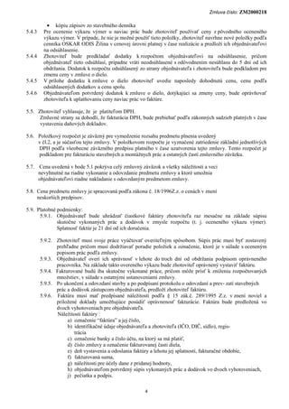 Zmluva číslo: ZM2000218

          • kópiu zápisov zo stavebného denníka
5.4.3    Pre ocenenie výkazu výmer u naviac prác bude zhotoviteľ používať ceny z pôvodného oceneného
         výkazu výmer. V prípade, že nie je možné použiť tieto položky, zhotoviteľ navrhne nové položky podľa
         cenníka OSKAR ODIS Žilina v cenovej úrovni platnej v čase realizácie a predloží ich objednávateľovi
         na odsúhlasenie.
5.4.4    Zhotoviteľ bude predkladať dodatky k rozpočtom objednávateľovi na odsúhlasenie, pričom
         objednávateľ tieto odsúhlasí, prípadne vráti neodsúhlasené s odôvodnením nesúhlasu do 5 dní od ich
         obdržania. Dodatok k rozpočtu odsúhlasený zo strany objednávateľa i zhotoviteľa bude podkladom pre
         zmenu ceny v zmluve o dielo.
5.4.5    V prílohe dodatku k zmluve o dielo zhotoviteľ uvedie naposledy dohodnutú cenu, cenu podľa
         odsúhlasených dodatkov a cenu spolu.
5.4.6    Objednávateľom potvrdený dodatok k zmluve o dielo, dotýkajúci sa zmeny ceny, bude oprávňovať
         zhotoviteľa k uplatňovaniu ceny naviac prác vo faktúre.

5.5. Zhotoviteľ vyhlasuje, že je platiteľom DPH.
      Zmluvné strany sa dohodli, že fakturácia DPH, bude prebiehať podľa zákonných sadzieb platných v čase
      vystavenia daňových dokladov.

5.6. Položkový rozpočet je záväzný pre vymedzenie rozsahu predmetu plnenia uvedený
     v čl.2, a je súčasťou tejto zmluvy. V položkovom rozpočte je vyznačené zatriedenie základní jednotlivých
     DPH podľa všeobecne záväzného predpisu platného v čase uzatvorenia tejto zmluvy. Tento rozpočet je
     podkladom pre fakturáciu stavebných a montážnych prác a ostatných častí zmluvného záväzku.

5.7. Cena uvedená v bode 5.1 pokrýva celý zmluvný záväzok a všetky náležitosti a veci
     nevyhnutné na riadne vykonanie a odovzdanie predmetu zmluvy a ktoré umožnia
     objednávateľovi riadne nakladanie s odovzdaným predmetom zmluvy.

5.8. Cena predmetu zmluvy je spracovaná podľa zákona č. 18/1996Z.z. o cenách v znení
     neskorších predpisov.

5.9. Platobné podmienky:
      5.9.1. Objednávateľ bude uhrádzať čiastkové faktúry zhotoviteľa raz mesačne na základe súpisu
              skutočne vykonaných prác a dodávok v zmysle rozpočtu (t. j. oceneného výkazu výmer).
              Splatnosť faktúr je 21 dní od ich doručenia.

        5.9.2. Zhotoviteľ musí svoje práce vyúčtovať overiteľným spôsobom. Súpis prác musí byť zostavený
               prehľadne pričom musí dodržiavať poradie položiek a označenie, ktoré je v súlade s oceneným
               popisom prác podľa zmluvy.
        5.9.3. Objednávateľ overí ich správnosť v lehote do troch dní od obdržania podpisom oprávneného
               pracovníka. Na základe takto overeného výkazu bude zhotoviteľ oprávnený vystaviť faktúru.
        5.9.4. Fakturované budú iba skutočne vykonané práce, pričom môže prísť k zníženiu rozpočtovaných
               množstiev, v súlade s ostatnými ustanoveniami zmluvy.
        5.9.5. Po ukončení a odovzdaní stavby a po podpísaní protokolu o odovzdaní a prev- zatí stavebných
               prác a dodávok zástupcom objednávateľa, predloží zhotoviteľ faktúru.
        5.9.6. Faktúra musí mať predpísané náležitosti podľa § 15 zák.č. 289/1995 Z.z. v znení noviel a
               priložené doklady umožňujúce posúdiť oprávnenosť fakturácie. Faktúra bude predložená vo
               dvoch vyhotoveniach pre objednávateľa.
               Náležitosti faktúry :
                    a) označenie “faktúra” a jej číslo,
                    b) identifikačné údaje objednávateľa a zhotoviteľa (IČO, DIČ, sídlo), regis-
                       trácia
                    c) označenie banky a číslo účtu, na ktorý sa má platiť,
                    d) číslo zmluvy a označenie fakturovanej časti diela,
                    e) deň vystavenia a odoslania faktúry a lehotu jej splatnosti, fakturačné obdobie,
                    f) fakturovaná suma,
                    g) náležitosti pre účely dane z pridanej hodnoty,
                    h) objednávateľom potvrdený súpis vykonaných prác a dodávok vo dvoch vyhotoveniach,
                    j) pečiatka a podpis.

                                                      4
 