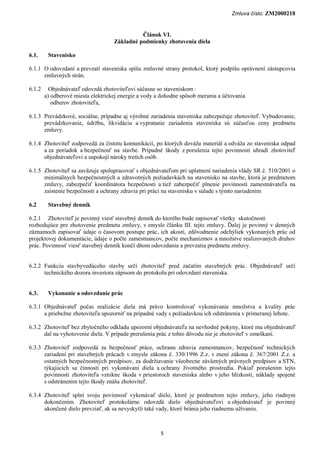 Zmluva číslo: ZM2000218


                                              Článok VI.
                                    Základné podmienky zhotovenia diela

6.1.     Stavenisko

6.1.1 O odovzdaní a prevzatí staveniska spíšu zmluvné strany protokol, ktorý podpíšu oprávnení zástupcovia
      zmluvných strán.

6.1.2     Objednávateľ odovzdá zhotoviteľovi súčasne so staveniskom :
        a) odberové miesta elektrickej energie a vody a dohodne spôsob merania a účtovania
           odberov zhotoviteľa,

6.1.3 Prevádzkové, sociálne, prípadne aj výrobné zariadenia staveniska zabezpečuje zhotoviteľ. Vybudovanie,
      prevádzkovanie, údržbu, likvidáciu a vypratanie zariadenia staveniska sú súčasťou ceny predmetu
      zmluvy.

6.1.4 Zhotoviteľ zodpovedá za čistotu komunikácií, po ktorých dováža materiál a odváža zo staveniska odpad
      a za poriadok a bezpečnosť na stavbe. Prípadné škody z porušenia tejto povinnosti uhradí zhotoviteľ
      objednávateľovi a uspokojí nároky tretích osôb.

6.1.5 Zhotoviteľ sa zaväzuje spolupracovať s objednávateľom pri uplatnení nariadenia vlády SR č. 510/2001 o
      minimálnych bezpečnostných a zdravotných požiadavkách na stavenisko na stavbe, ktorá je predmetom
      zmluvy, zabezpečiť koordinátora bezpečnosti a tiež zabezpečiť plnenie povinností zamestnávateľa na
      zaistenie bezpečnosti a ochrany zdravia pri práci na stavenisku v súlade s týmto nariadením

6.2      Stavebný denník

6.2.1 Zhotoviteľ je povinný viesť stavebný denník do ktorého bude zapisovať všetky skutočnosti
rozhodujúce pre zhotovenie predmetu zmluvy, v zmysle článku III. tejto zmluvy. Ďalej je povinný v denných
záznamoch zapisovať údaje o časovom postupe prác, ich akosti, zdôvodnenie odchýliek vykonaných prác od
projektovej dokumentácie, údaje o počte zamestnancov, počte mechanizmov a množstve realizovaných druhov
prác. Povinnosť viesť stavebný denník končí dňom odovzdania a prevzatia predmetu zmluvy.


6.2.2 Funkciu stavbyvedúceho stavby určí zhotoviteľ pred začatím stavebných prác. Objednávateľ určí
      technického dozora investora zápisom do protokolu pri odovzdaní staveniska.


6.3.     Vykonanie a odovzdanie prác

6.3.1 Objednávateľ počas realizácie diela má právo kontrolovať vykonávanie množstva a kvality prác
      a priebežne zhotoviteľa upozorniť na prípadné vady s požiadavkou ich odstránenia v primeranej lehote.

6.3.2 Zhotoviteľ bez zbytočného odkladu upozorní objednávateľa na nevhodné pokyny, ktoré mu objednávateľ
      dal na vyhotovenie diela. V prípade prerušenia prác z tohto dôvodu nie je zhotoviteľ v omeškaní.

6.3.3 Zhotoviteľ zodpovedá za bezpečnosť práce, ochranu zdravia zamestnancov, bezpečnosť technických
      zariadení pri stavebných prácach v zmysle zákona č. 330/1996 Z.z. v znení zákona č. 367/2001 Z.z. a
      ostatných bezpečnostných predpisov, za dodržiavanie všeobecne záväzných právnych predpisov a STN,
      týkajúcich sa činností pri vykonávaní diela a ochrany životného prostredia. Pokiaľ porušením tejto
      povinnosti zhotoviteľa vznikne škoda v priestoroch staveniska alebo v jeho blízkosti, náklady spojené
      s odstránením tejto škody znáša zhotoviteľ.

6.3.4 Zhotoviteľ splní svoju povinnosť vykonávať dielo, ktoré je predmetom tejto zmluvy, jeho riadnym
      dokončením. Zhotoviteľ protokolárne odovzdá dielo objednávateľovi a objednávateľ je povinný
      ukončené dielo prevziať, ak sa nevyskytli také vady, ktoré bránia jeho riadnemu užívaniu.



                                                       5
 