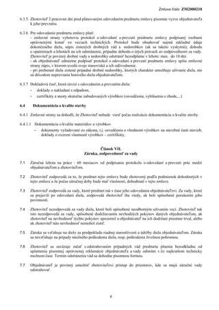 Zmluva číslo: ZM2000218

6.3.5 Zhotoviteľ 2 pracovné dni pred plánovaným odovzdaním predmetu zmluvy písomne vyzve objednávateľa
      k jeho prevzatiu.

6.3.6 Pre odovzdanie predmetu zmluvy platí:
      - zmluvné strany vyhotovia protokol o odovzdaní a prevzatí predmetu zmluvy podpísaný osobami
      oprávnenými konať vo veciach technických. Protokol bude obsahovať najmä základné údaje
      dokončeného diela, súpis zistených drobných vád a nedorobkov (ak sa takéto vyskytnú), dohodu
      o opatreniach a lehotách na ich odstránenie, prípadne dohodu o iných právach zo zodpovednosti za vady.
      Zhotoviteľ je povinný drobné vady a nedorobky odstrániť bezodplatne v lehote: max. do 10 dní.
      - ak objednávateľ odmietne podpísať protokol o odovzdaní a prevzatí predmetu zmluvy spíšu zmluvné
      strany zápis, v ktorom uvedú svoje stanoviská a ich odôvodnenie.
      - pri preberaní diela zistené prípadné drobné nedorobky, ktorých charakter umožňuje užívanie diela, nie
      sú dôvodom neprevzatia hotového diela objednávateľom.

6.3.7 Dokladová časť, ktorá súvisí s odovzdaním a prevzatím diela:
      - doklady o nakladaní s odpadom,
      - certifikáty a atesty skutočne zabudovaných výrobkov (osvedčenia, vyhlásenia o zhode,...)

6.4    Dokumentácia o kvalite stavby

6.4.1 Zmluvné strany sa dohodli, že Zhotoviteľ nebude viesť počas realizácie dokumentáciu o kvalite stavby.

6.4.1.1 Dokumentáciu o kvalite materiálov a výrobkov
        - dokumenty vyžadované zo zákona, t.j. osvedčenia o vhodnosti výrobkov na stavebné časti stavieb,
           doklady o overení vlastností výrobkov – certifikáty,


                                               Článok VII.
                                      Záruka, zodpovednosť za vady

7.1   Záručná lehota na práce : 60 mesiacov od podpísania protokolu o odovzdaní a prevzatí prác medzi
      objednávateľom a zhotoviteľom.

7.2   Zhotoviteľ zodpovedá za to, že predmet tejto zmluvy bude zhotovený podľa podmienok dohodnutých v
      tejto zmluve a že počas záručnej doby bude mať vlastnosti, dohodnuté v tejto zmluve.

7.3   Zhotoviteľ zodpovedá za vady, ktoré predmet má v čase jeho odovzdania objednávateľovi. Za vady, ktoré
      sa prejavili po odovzdaní diela, zodpovedá zhotoviteľ iba vtedy, ak boli spôsobené porušením jeho
      povinností.

7.4   Zhotoviteľ nezodpovedá za vady diela, ktoré boli spôsobené neodborným užívaním vecí. Zhotoviteľ tak
      isto nezodpovedá za vady, spôsobené dodržiavaním nevhodných pokynov daných objednávateľom, ak
      zhotoviteľ na nevhodnosť týchto pokynov upozornil a objednávateľ na ich dodržaní písomne trval, alebo
      ak zhotoviteľ túto nevhodnosť nemohol zistiť.

7.5   Záruka sa vzťahuje na dielo za predpokladu riadnej starostlivosti a údržby diela objednávateľom. Záruka
      sa nevzťahuje na prípady násilného poškodenia diela, resp. poškodenia živelnou pohromou.

7.6   Zhotoviteľ sa zaväzuje začať s odstraňovaním prípadných vád predmetu plnenia bezodkladne od
      uplatnenia písomnej oprávnenej reklamácie objednávateľa a vady odstráni v čo najkratšom technicky
      možnom čase. Termín odstránenia vád sa dohodne písomnou formou.

7.7   Objednávateľ je povinný umožniť zhotoviteľovi prístup do priestorov, kde sa majú záručné vady
      odstraňovať.




                                                     6
 