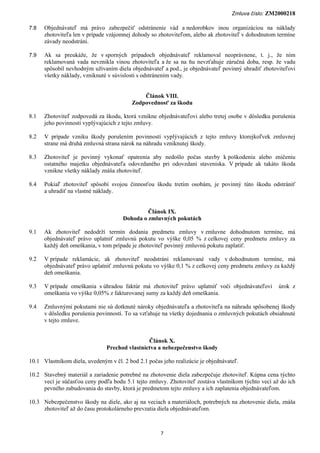 Zmluva číslo: ZM2000218

7.8   Objednávateľ má právo zabezpečiť odstránenie vád a nedorobkov inou organizáciou na náklady
      zhotoviteľa len v prípade vzájomnej dohody so zhotoviteľom, alebo ak zhotoviteľ v dohodnutom termíne
      závady neodstráni.

7.9   Ak sa preukáže, že v sporných prípadoch objednávateľ reklamoval neoprávnene, t. j., že ním
      reklamovaná vada nevznikla vinou zhotoviteľa a že sa na ňu nevzťahuje záručná doba, resp. že vadu
      spôsobil nevhodným užívaním diela objednávateľ a pod., je objednávateľ povinný uhradiť zhotoviteľovi
      všetky náklady, vzniknuté v súvislosti s odstránením vady.


                                              Článok VIII.
                                          Zodpovednosť za škodu

8.1   Zhotoviteľ zodpovedá za škodu, ktorá vznikne objednávateľovi alebo tretej osobe v dôsledku porušenia
      jeho povinností vyplývajúcich z tejto zmluvy.

8.2   V prípade vzniku škody porušením povinností vyplývajúcich z tejto zmluvy ktorejkoľvek zmluvnej
      strane má druhá zmluvná strana nárok na náhradu vzniknutej škody.

8.3   Zhotoviteľ je povinný vykonať opatrenia aby nedošlo počas stavby k poškodeniu alebo zničeniu
      ostatného majetku objednávateľa odovzdaného pri odovzdaní staveniska. V prípade ak takáto škoda
      vznikne všetky náklady znáša zhotoviteľ.

8.4   Pokiaľ zhotoviteľ spôsobí svojou činnosťou škodu tretím osobám, je povinný túto škodu odstrániť
      a uhradiť na vlastné náklady.


                                               Článok IX.
                                      Dohoda o zmluvných pokutách

9.1   Ak zhotoviteľ nedodrží termín dodania predmetu zmluvy v zmluvne dohodnutom termíne, má
      objednávateľ právo uplatniť zmluvnú pokutu vo výške 0,05 % z celkovej ceny predmetu zmluvy za
      každý deň omeškania, v tom prípade je zhotoviteľ povinný zmluvnú pokutu zaplatiť.

9.2   V prípade reklamácie, ak zhotoviteľ neodstráni reklamované vady v dohodnutom termíne, má
      objednávateľ právo uplatniť zmluvnú pokutu vo výške 0,1 % z celkovej ceny predmetu zmluvy za každý
      deň omeškania.

9.3   V prípade omeškania s úhradou faktúr má zhotoviteľ právo uplatniť voči objednávateľovi        úrok z
      omeškania vo výške 0,05% z fakturovanej sumy za každý deň omeškania.

9.4   Zmluvnými pokutami nie sú dotknuté nároky objednávateľa a zhotoviteľa na náhradu spôsobenej škody
      v dôsledku porušenia povinností. To sa vzťahuje na všetky dojednania o zmluvných pokutách obsiahnuté
      v tejto zmluve.


                                               Článok X.
                               Prechod vlastníctva a nebezpečenstvo škody

10.1 Vlastníkom diela, uvedeným v čl. 2 bod 2.1 počas jeho realizácie je objednávateľ.

10.2 Stavebný materiál a zariadenie potrebné na zhotovenie diela zabezpečuje zhotoviteľ. Kúpna cena týchto
     vecí je súčasťou ceny podľa bodu 5.1 tejto zmluvy. Zhotoviteľ zostáva vlastníkom týchto vecí až do ich
     pevného zabudovania do stavby, ktorá je predmetom tejto zmluvy a ich zaplatenia objednávateľom.

10.3 Nebezpečenstvo škody na diele, ako aj na veciach a materiáloch, potrebných na zhotovenie diela, znáša
     zhotoviteľ až do času protokolárneho prevzatia diela objednávateľom.



                                                      7
 