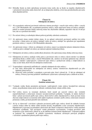 Zmluva číslo: ZM2000218

10.4 Dôsledky škody na diele spôsobenej zavinením tretej osoby ako aj škody na majetku objednávateľa
     v priestoroch staveniska znáša zhotoviteľ, ak sa týkajú jeho dodávky, až do času protokolárneho prevzatia
     diela objednávateľom.



                                                Článok XI.
                                           Odstúpenie od zmluvy

11.1 Ak sa porušenie zmluvnej povinnosti zmluvnou stranou považuje v zmysle tejto zmluvy alebo v zmysle
     ust. § 345 Obchodného zák. za podstatné porušenie zmluvy, môže oprávnená strana od zmluvy odstúpiť,
     pokiaľ to oznámi písomne druhej zmluvnej strane bez zbytočného odkladu, najneskôr však do 14 dní po
     tom, ako sa o porušení dozvedela.

11.2 Pre určenie lehoty je rozhodujúci dátum poštovej pečiatky odoslania oznámenia.

11.3 Ak oprávnená strana oznámi druhej strane, že na splnení zmluvných povinností naďalej trvá alebo
     nevyužije v lehote právo od zmluvy odstúpiť, môže od zmluvy odstúpiť len spôsobom pre nepodstatné
     porušenie zmluvy v zmysle § 346 Obchodného zákonníka.

11.4 Ak oprávnená strana v lehote na odstúpenie od zmluvy stanoví na dodatočné plnenie dodatočnú lehotu,
     vzniká jej právo odstúpiť od zmluvy po márnom uplynutí dodatočnej lehoty.

11.5 Odstúpením od zmluvy zmluva zaniká dňom doručenia vôle oprávnenej strany druhej zmluvnej strane.

11.6 Odstúpením od zmluvy zanikajú všetky práva a povinnosti strán zo zmluvy okrem nárokov na náhradu
     spôsobenej škody a ušlého zisku v zmysle Obchodného zák., nárokov na dovtedy uplatnené resp. zákonné
     sankcie a nárokov vyplývajúcich z ustanovení tejto zmluvy o poskytovaní záruky a zodpovednosti za
     vady za časť diela, ktoré bolo do odstúpenia zrealizované.

11.7 Vysporiadanie vzájomných pohľadávok v prípade odstúpenia do tejto zmluvy :
     a) časť diela zhotoveného do odstúpenia od zmluvy zostáva vlastníctvom objednávateľa po jeho
        zaplatení zhotoviteľovi.
     b) zhotoviteľ môže požiadať o posúdenie a prevzatie prác, ktoré vykonal do 15 dní po odstúpení od
        zmluvy. Pritom je povinný predložiť odsúhlasené vyúčtovanie vykonaných prác a dodávok na diele.


                                               Článok XII.
                                           Osobitné ustanovenia

12.1 V prípade vzniku škody porušením povinností, vyplývajúcich z tejto zmluvy ktorejkoľvek zmluvnej
     strane, má poškodená strana nárok na náhradu vzniknutej škody vrátane ušlého zisku.

12.2 Pod vyššou mocou sa rozumejú okolnosti, ktoré nastali po uzavretí zmluvy ako výsledok
     nepredvídateľných a zmluvnými stranami neovplyvniteľných prekážok. V prípade, že takáto okolnosť
     bráni v plnení povinností podľa tejto zmluvy zhotoviteľovi alebo objednávateľovi, bude povinná strana
     zbavená zodpovednosti za čiastočné alebo úplné nesplnenie záväzkov podľa zmluvy zmluvnými stranami
     primerane o dobu, po ktorú pôsobili tieto okolnosti.

12.3 Ak by sa zhotoviteľ v súvislosti s plnením povinností podľa tejto zmluvy dostal do súdneho konania
     s treťou osobou alebo by takéto súdne konanie hrozilo, bezodkladne o tom vyrozumie objednávateľa.
     Objednávateľ je povinný na požiadanie zhotoviteľa dať ihneď k dispozícii zhotoviteľovi všetky potrebné
     informácie a podklady. Táto povinnosť vzniká príslušným vyrozumením. Uvedená povinnosť platí
     recipročne aj pre zhotoviteľa, pokiaľ by sa do takéhoto konania dostal objednávateľ. Vzájomná podpora
     sa poskytne iba v prípadoch, ak nedošlo k porušeniu všeobecne záväzných právnych predpisov
     v súvislosti s predmetom plnenia podľa tejto zmluvy.




                                                      8
 