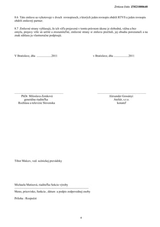 Zmluva číslo: ZM21000640


8.6 Táto zmluva sa vyhotovuje v dvoch rovnopisoch, z ktorých jeden rovnopis obdrží RTVS a jeden rovnopis
obdrží zmluvný partner.

8.7 Zmluvné strany vyhlasujú, že ich vôľa prejavená v tomto právnom úkone je slobodná, vážna a bez
omylu, prejavy vôle sú určité a zrozumiteľné, zmluvné strany si zmluvu prečítali, jej obsahu porozumeli a na
znak súhlasu ju vlastnoručne podpisujú.




V Bratislave, dňa ....................2011                               v Bratislave, dňa ....................2011




..................................................................           ..................................................................
         PhDr. Miloslava Zemková                                                             Alexander Gossányi
             generálna riaditeľka                                                                  Ateliér, s.r.o.
     Rozhlasu a televízie Slovenska                                                                     konateľ




Tibor Malcev, ved. scénickej prevádzky




Michaela Matisová, riaditeľka Sekcie výroby
––––––––––––––––––––––––––––––––––––––––––––––––––
Meno, priezvisko, funkcia , dátum a podpis zodpovednej osoby

Príloha : Rozpočet




                                                                     4
 