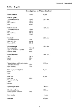 Zmluva číslo: ZM21000640

Príloha – Rozpočet

                             Cenová ponuka na TV dekoráciu Duel

Čierny koberec                   120m2              0,-eur

Pódium spodné
Joklová konštrukcia              160m               5774,-eur
MDF                              40m2
Plexi hr 4 mm                    40m2
Fólia                            40m2

Pódium vrchné                                       7991,-eur
Joklová konštrukcia              160m
MDF                              30m4
Plexi hr 4 mm                    30m2
Fólia                            30m4

Hrací stôl                                          2964,-eur
Joklová konštrukcia              30 m
Plexi hr. 8 mm                   25 m2
Piesková fólia                   25 m2

Horizont zadný                                      3226,-eur
Baner s potlačou                 112 m2
Tyče na zavesenie + spodok       40 m
Ocelové lanká                    42 m

Horizont predný                                     2535,-eur
Tyče                             192 m
Lanká                            80 m
Farba                            7l

Vysiaci obiekt nad hracim stolom                    816,-eur
Joklová konštrukcia              22 m
Biely poliester                  10 m

Rám na projakčné plátno                             0,-eur
Kapa
Fólia

RGB had                                             0,-eur
RGB had                          90 m
Riadiace jednotky
Trafa
Kabeláž

Spotrebný materiál                                  744,-eur

Likvidácia odpadu                                   300,-eur
Veľkokapacitný kontajner         1 ks

Prvá montáž                                          0,-eur

Doprava                                             650,-eur




                                              5
 