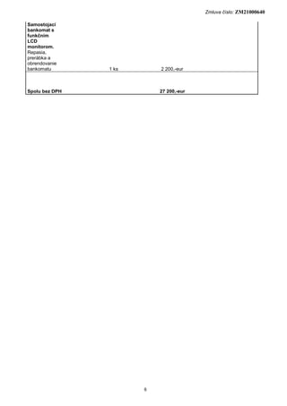 Zmluva číslo: ZM21000640

Samostojací
bankomat s
funkčním
LCD
monitorom.
Repasia,
prerábka a
obrendovanie
bankomatu       1 ks       2 200,-eur



Spolu bez DPH              27 200,-eur




                       6
 