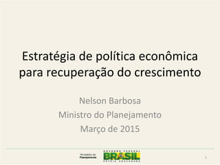 Estratégia de política econômica
para recuperação do crescimento
Nelson Barbosa
Ministro do Planejamento
Março de 2015
1
 