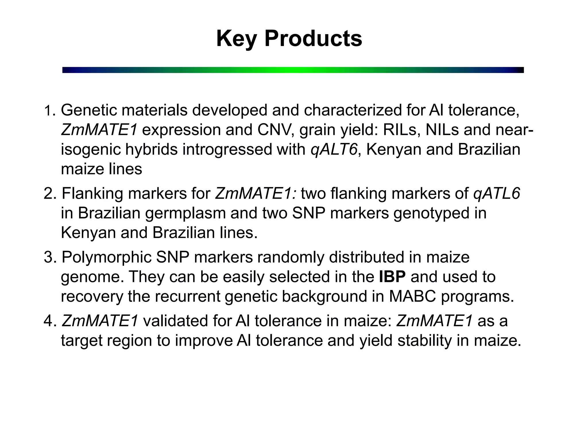 Key Products
1. Genetic materials developed and characterized for Al tolerance,
ZmMATE1 expression and CNV, grain yield: RILs, NILs and near-
isogenic hybrids introgressed with qALT6, Kenyan and Brazilian
maize lines
2. Flanking markers for ZmMATE1: two flanking markers of qATL6
in Brazilian germplasm and two SNP markers genotyped in
Kenyan and Brazilian lines.
3. Polymorphic SNP markers randomly distributed in maize
genome. They can be easily selected in the IBP and used to
recovery the recurrent genetic background in MABC programs.
4. ZmMATE1 validated for Al tolerance in maize: ZmMATE1 as a
target region to improve Al tolerance and yield stability in maize.
 
