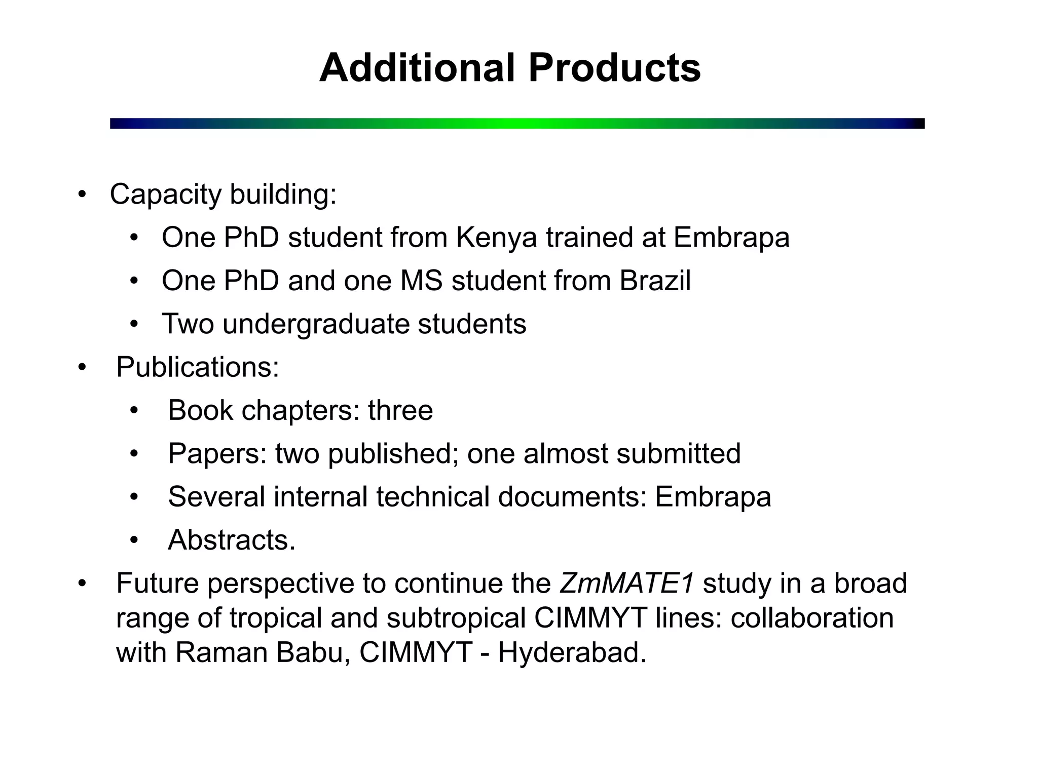 Additional Products
• Capacity building:
• One PhD student from Kenya trained at Embrapa
• One PhD and one MS student from Brazil
• Two undergraduate students
• Publications:
• Book chapters: three
• Papers: two published; one almost submitted
• Several internal technical documents: Embrapa
• Abstracts.
• Future perspective to continue the ZmMATE1 study in a broad
range of tropical and subtropical CIMMYT lines: collaboration
with Raman Babu, CIMMYT - Hyderabad.
 