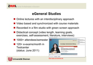 eGeneral Studies
n  Online lectures with an interdisciplinary approach
n  Video based and synchronized with course materials
n  Recorded in a film studio with green screen approach
n  Didactical concept (video length, learning goals,
    exercises, self-assessment, literature, interviews)
n  1000+ attendees/semester
n  120+ e-exams/month in
    Testcenter
    (status: June 2011)

                               http://egs.uni-bremen.de
 