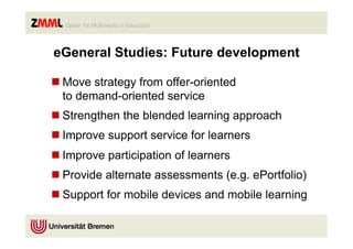 eGeneral Studies: Future development

n Move strategy from offer-oriented
   to demand-oriented service
n Strengthen the blended learning approach
n Improve support service for learners
n Improve participation of learners
n Provide alternate assessments (e.g. ePortfolio)
n Support for mobile devices and mobile learning
 
