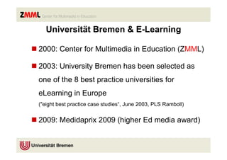 Universität Bremen & E-Learning

n 2000: Center for Multimedia in Education (ZMML)

n 2003: University Bremen has been selected as
  one of the 8 best practice universities for
  eLearning in Europe
  ("eight best practice case studies“, June 2003, PLS Ramboll)


n 2009: Medidaprix 2009 (higher Ed media award)
 