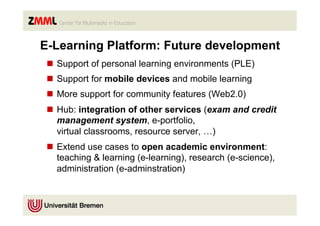 E-Learning Platform: Future development
 n  Support of personal learning environments (PLE)
 n  Support for mobile devices and mobile learning
 n  More support for community features (Web2.0)
 n  Hub: integration of other services (exam and credit
     management system, e-portfolio,
     virtual classrooms, resource server, …)
 n  Extend use cases to open academic environment:
     teaching & learning (e-learning), research (e-science),
     administration (e-adminstration)
 