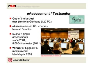 eAssessment / Testcenter
n  One of the largest
    test center in Germany (120 PC)
n  eAssessments in 60+ courses
    from all faculties
n  50.000+ single
    assessments
    since 2004,
    8.000+/semester (2011)
n  Winner of biggest HE
    media award:
    Medidaprix 2009          http://eassessment.uni-bremen.de
 