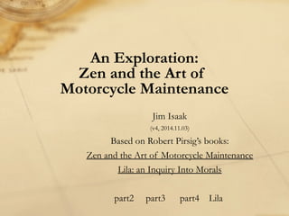An Exploration:
Zen and the Art of
Motorcycle Maintenance
Jim Isaak
(v4, 2014.11.03)
Based on Robert Pirsig’s books:
Zen and the Art of Motorcycle Maintenance
Lila: an Inquiry Into Morals
part2 part3 part4 Lila
 