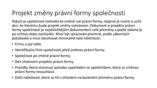 Projekt změny právní formy společnosti
Pokud se společnost rozhodla ke změně své právní formy, nejprve je nutné si určit
den, ke kterému bude projekt změny vyhotoven. Dokument o projektu právní
formy společnosti je nejdůležitějším dokumentem celé přeměny a podle zákona je
po určitou dobu zveřejněn. Musí být zpracován písemně, podle zákonných
požadavků a musí obsahovat minimálně tyto náležitosti:
• Firmu a její sídlo.
• Identifikační číslo společnosti před změnou právní formy.
• Společnost po změně právní formy.
• Den zhotovení projektu právní formy.
• Pravidla, která stanovují způsoby vypořádání se společníkem, který se změnou
právní formy nesouhlasil.
• Další náležitosti, které se liší s ohledem na konkrétní přeměnu právní formy.
 