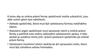 K tomu aby se změna právní formy společnosti mohla uskutečnit, jsou
dále nutné splnit tyto náležitosti:
• Dohoda společníků, která musí být vyhotovena formou notářského
zápisu.
• Statutární orgán společnosti musí zpracovat návrh o změně právní
formy a patřičně tuto změnu odůvodnit vyhotovením zprávy. V této
zprávě je uvedeno mimo jiné i právní postavení společníků po změně
právní formy.
• Vyhotovení mezitímní účetní závěrky ke dni zpracování změn, která
musí být schválena valnou hromadou.
 