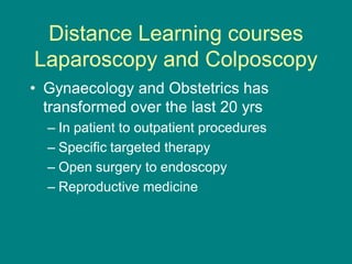 Distance Learning courses
Laparoscopy and Colposcopy
• Gynaecology and Obstetrics has
transformed over the last 20 yrs
– In patient to outpatient procedures
– Specific targeted therapy
– Open surgery to endoscopy
– Reproductive medicine
 