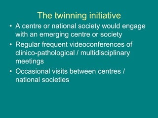 The twinning initiative
• A centre or national society would engage
with an emerging centre or society
• Regular frequent videoconferences of
clinico-pathological / multidisciplinary
meetings
• Occasional visits between centres /
national societies
 