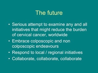 The future
• Serious attempt to examine any and all
initiatives that might reduce the burden
of cervical cancer, worldwide
• Embrace colposcopic and non
colposcopic endeavours
• Respond to local / regional initiatives
• Collaborate, collaborate, collaborate
 