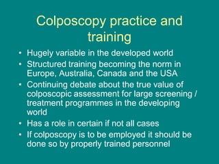 Colposcopy practice and
training
• Hugely variable in the developed world
• Structured training becoming the norm in
Europe, Australia, Canada and the USA
• Continuing debate about the true value of
colposcopic assessment for large screening /
treatment programmes in the developing
world
• Has a role in certain if not all cases
• If colposcopy is to be employed it should be
done so by properly trained personnel
 
