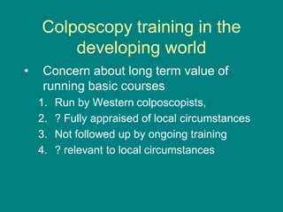 Colposcopy training in the
developing world
• Concern about long term value of
running basic courses
1. Run by Western colposcopists,
2. ? Fully appraised of local circumstances
3. Not followed up by ongoing training
4. ? relevant to local circumstances
 