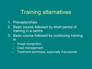 Training alternatives
1. Preceptorships
2. Basic course followed by short period of
training in a centre
3. Basic course followed by continuing training
in
– Image recognition
– Case management
– Treatment technique, especially if excisional
 
