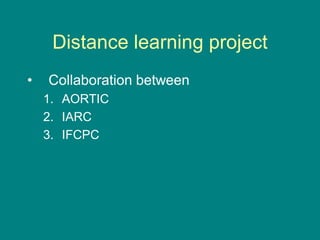 Distance learning project
• Collaboration between
1. AORTIC
2. IARC
3. IFCPC
 