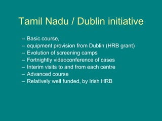 Tamil Nadu / Dublin initiative
– Basic course,
– equipment provision from Dublin (HRB grant)
– Evolution of screening camps
– Fortnightly videoconference of cases
– Interim visits to and from each centre
– Advanced course
– Relatively well funded, by Irish HRB
 
