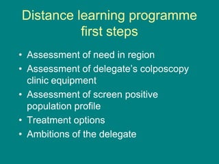 Distance learning programme
first steps
• Assessment of need in region
• Assessment of delegate’s colposcopy
clinic equipment
• Assessment of screen positive
population profile
• Treatment options
• Ambitions of the delegate
 
