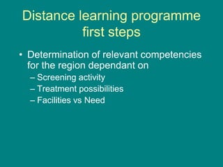Distance learning programme
first steps
• Determination of relevant competencies
for the region dependant on
– Screening activity
– Treatment possibilities
– Facilities vs Need
 
