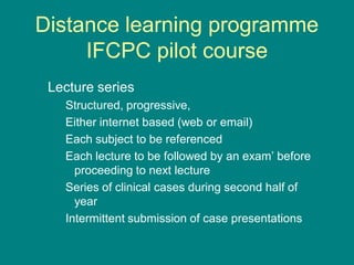 Distance learning programme
IFCPC pilot course
Lecture series
Structured, progressive,
Either internet based (web or email)
Each subject to be referenced
Each lecture to be followed by an exam’ before
proceeding to next lecture
Series of clinical cases during second half of
year
Intermittent submission of case presentations
 