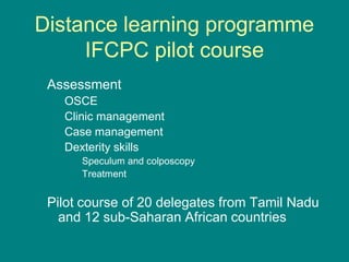 Distance learning programme
IFCPC pilot course
Assessment
OSCE
Clinic management
Case management
Dexterity skills
Speculum and colposcopy
Treatment
Pilot course of 20 delegates from Tamil Nadu
and 12 sub-Saharan African countries
 