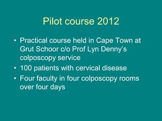 Pilot course 2012
• Practical course held in Cape Town at
Grut Schoor c/o Prof Lyn Denny’s
colposcopy service
• 100 patients with cervical disease
• Four faculty in four colposcopy rooms
over four days
 
