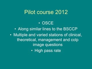 Pilot course 2012
• OSCE
• Along similar lines to the BSCCP
• Multiple and varied stations of clinical,
theoretical, management and colp
image questions
• High pass rate
 