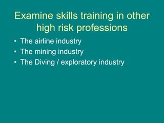 Examine skills training in other
high risk professions
• The airline industry
• The mining industry
• The Diving / exploratory industry
 
