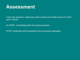 Assessment
A four day practical / colposcopy clinic session to be held at the end of the
year’s course
An OSCE immediately after the practical session
IFCPC Certificate will be awarded to the successful delegates
 