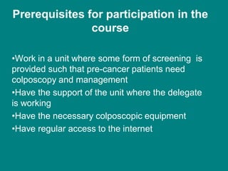 Prerequisites for participation in the
course
•Work in a unit where some form of screening is
provided such that pre-cancer patients need
colposcopy and management
•Have the support of the unit where the delegate
is working
•Have the necessary colposcopic equipment
•Have regular access to the internet
 