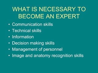 WHAT IS NECESSARY TO
BECOME AN EXPERT
• Communication skills
• Technical skills
• Information
• Decision making skills
• Management of personnel
• Image and anatomy recognition skills
 