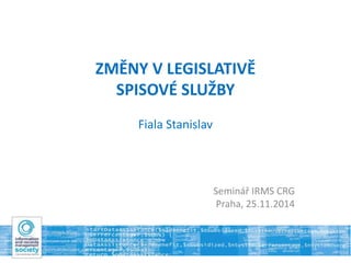 ZMĚNY V LEGISLATIVĚ 
SPISOVÉ SLUŽBY 
Fiala Stanislav 
Seminář IRMS CRG 
Praha, 25.11.2014 
 