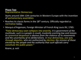 Phase Two
Representative Democracy
Starts around 10th-12th centuries in Western Europe with the invention
of parliamentary assemblies
• Reaches its classic forms in the 18th century. Officially regarded as
normative today.
• Marquis d’Argenson, Foreign Minister of French King Louis XV, 1765:
“False democracy soon collapses into anarchy. It is government of the
multitude; such is a people in revolt, insolently scorning law and reason.
Its tyrannical despotism is obvious from the violence of its movements
and the uncertainty of its deliberations. In true democracy, one acts
through deputies, who are authorized by election; the mission of those
elected by the people and the authority that such officials carry
constitute the public power.”
Keane, p. xviii
7
 