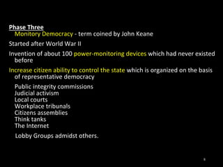 Phase Three
Monitory Democracy - term coined by John Keane
Started after World War II
Invention of about 100 power-monitoring devices which had never existed
before
Increase citizen ability to control the state which is organized on the basis
of representative democracy
Public integrity commissions
Judicial activism
Local courts
Workplace tribunals
Citizens assemblies
Think tanks
The Internet
Lobby Groups admidst others.
8
 