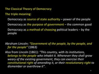 The Classical Theory of Democracy
The triple meaning:
Democracy as source of state authority – power of the people
Democracy as the purpose of government – the common good
Democracy as a method of choosing political leaders – by the
people
Abraham Lincoln: “Government of the people, by the people, and
for the people” (1863)
Also from Lincoln (1861): “This country, with its institutions,
belongs to the people who inhabit it. Whenever they shall grow
weary of the existing government, they can exercise their
constitutional right of amending it, or their revolutionary right to
dismember or overthrow it”.
9
 