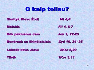 O kaip toliau? Skaityk Dievo Žodį  Mt 4,4 Melskis  Fil 4, 6-7 Būk paklusnus Jam  Jok 1, 22-25 Bendrauk su tikinčiaisiais  Žyd 10, 24 -25 Laimėk kitus Jėzui  2Kor 5,20 Tikėk  1Kor 3,11 